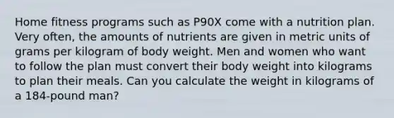 Home fitness programs such as P90X come with a nutrition plan. Very often, the amounts of nutrients are given in metric units of grams per kilogram of body weight. Men and women who want to follow the plan must convert their body weight into kilograms to plan their meals. Can you calculate the weight in kilograms of a 184-pound man?