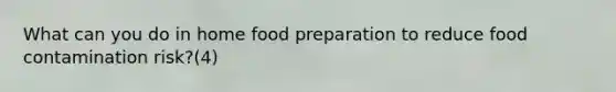 What can you do in home food preparation to reduce food contamination risk?(4)