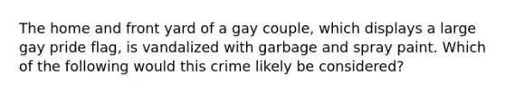 The home and front yard of a gay couple, which displays a large gay pride flag, is vandalized with garbage and spray paint. Which of the following would this crime likely be considered?