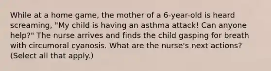 While at a home game, the mother of a 6-year-old is heard screaming, "My child is having an asthma attack! Can anyone help?" The nurse arrives and finds the child gasping for breath with circumoral cyanosis. What are the nurse's next actions? (Select all that apply.)