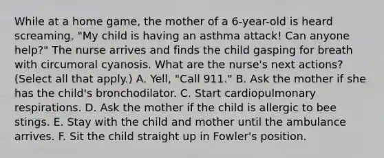 While at a home game, the mother of a 6-year-old is heard screaming, "My child is having an asthma attack! Can anyone help?" The nurse arrives and finds the child gasping for breath with circumoral cyanosis. What are the nurse's next actions? (Select all that apply.) A. Yell, "Call 911." B. Ask the mother if she has the child's bronchodilator. C. Start cardiopulmonary respirations. D. Ask the mother if the child is allergic to bee stings. E. Stay with the child and mother until the ambulance arrives. F. Sit the child straight up in Fowler's position.