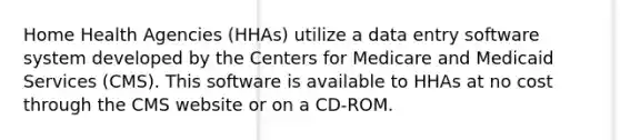 Home Health Agencies (HHAs) utilize a data entry software system developed by the Centers for Medicare and Medicaid Services (CMS). This software is available to HHAs at no cost through the CMS website or on a CD-ROM.