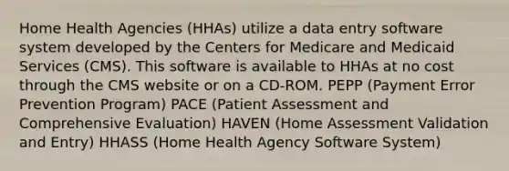 Home Health Agencies (HHAs) utilize a data entry software system developed by the Centers for Medicare and Medicaid Services (CMS). This software is available to HHAs at no cost through the CMS website or on a CD-ROM. PEPP (Payment Error Prevention Program) PACE (Patient Assessment and Comprehensive Evaluation) HAVEN (Home Assessment Validation and Entry) HHASS (Home Health Agency Software System)