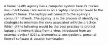 A home health agency has a computer system here its nurses document home care services on a laptop computer taken to the patient's home. The laptops will connect to the agency's computer network. The agency is in the process of identifying strategies to minimize the risks associated with the practice. Which of the following would be the best practice to protect laptop and network data from a virus introduced from an external device? (D2) a. biometrics b. encryption c. personal firewall software d. session termination