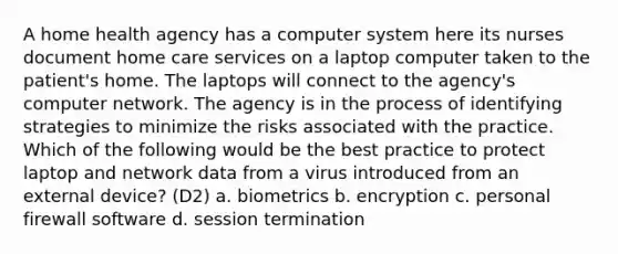 A home health agency has a computer system here its nurses document home care services on a laptop computer taken to the patient's home. The laptops will connect to the agency's computer network. The agency is in the process of identifying strategies to minimize the risks associated with the practice. Which of the following would be the best practice to protect laptop and network data from a virus introduced from an external device? (D2) a. biometrics b. encryption c. personal firewall software d. session termination