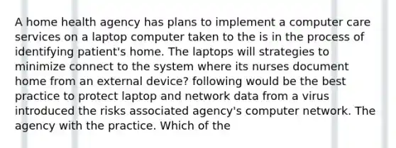 A home health agency has plans to implement a computer care services on a laptop computer taken to the is in the process of identifying patient's home. The laptops will strategies to minimize connect to the system where its nurses document home from an external device? following would be the best practice to protect laptop and network data from a virus introduced the risks associated agency's computer network. The agency with the practice. Which of the