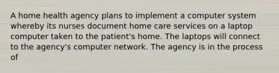 A home health agency plans to implement a computer system whereby its nurses document home care services on a laptop computer taken to the patient's home. The laptops will connect to the agency's computer network. The agency is in the process of