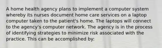 A home health agency plans to implement a computer system whereby its nurses document home care services on a laptop computer taken to the patient's home. The laptops will connect to the agency's computer network. The agency is in the process of identifying strategies to minimize risk associated with the practice. This can be accomplished by: