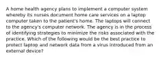 A home health agency plans to implement a computer system whereby its nurses document home care services on a laptop computer taken to the patient's home. The laptops will connect to the agency's computer network. The agency is in the process of identifying strategies to minimize the risks associated with the practice. Which of the following would be the best practice to protect laptop and network data from a virus introduced from an external device?