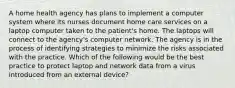 A home health agency has plans to implement a computer system where its nurses document home care services on a laptop computer taken to the patient's home. The laptops will connect to the agency's computer network. The agency is in the process of identifying strategies to minimize the risks associated with the practice. Which of the following would be the best practice to protect laptop and network data from a virus introduced from an external device?