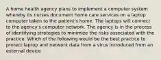 A home health agency plans to implement a computer system whereby its nurses document home care services on a laptop computer taken to the patient's home. The laptops will connect to the agency's computer network. The agency is in the process of identifying strategies to minimize the risks associated with the practice. Which of the following would be the best practice to protect laptop and network data from a virus introduced from an external device