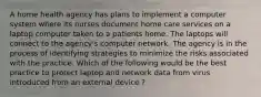 A home health agency has plans to implement a computer system where its nurses document home care services on a laptop computer taken to a patients home. The laptops will connect to the agency's computer network. The agency is in the process of identifying strategies to minimize the risks associated with the practice. Which of the following would be the best practice to protect laptop and network data from virus introduced from an external device ?