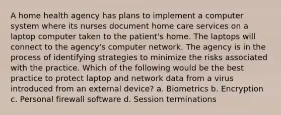 A home health agency has plans to implement a computer system where its nurses document home care services on a laptop computer taken to the patient's home. The laptops will connect to the agency's computer network. The agency is in the process of identifying strategies to minimize the risks associated with the practice. Which of the following would be the best practice to protect laptop and network data from a virus introduced from an external device? a. Biometrics b. Encryption c. Personal firewall software d. Session terminations