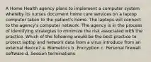 A Home Health agency plans to implement a computer system whereby its nurses document home care services on a laptop computer taken to the patient's home. The laptops will connect to the agency's computer network. The agency is in the process of identifying strategies to minimize the risk associated with the practice. Which of the following would be the best practice to protect laptop and network data from a virus introduce from an external device? a. Biometrics b. Encryption c. Personal firewall software d. Session terminations