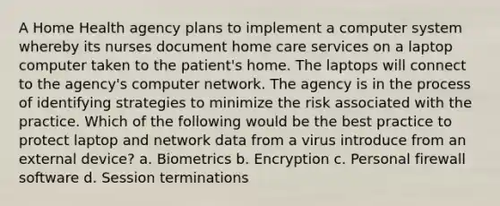 A Home Health agency plans to implement a computer system whereby its nurses document home care services on a laptop computer taken to the patient's home. The laptops will connect to the agency's computer network. The agency is in the process of identifying strategies to minimize the risk associated with the practice. Which of the following would be the best practice to protect laptop and network data from a virus introduce from an external device? a. Biometrics b. Encryption c. Personal firewall software d. Session terminations