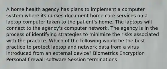 A home health agency has plans to implement a computer system where its nurses document home care services on a laptop computer taken to the patient's home. The laptops will connect to the agency's computer network. The agency is in the process of identifying strategies to minimize the risks associated with the practice. Which of the following would be the best practice to protect laptop and network data from a virus introduced from an external device? Biometrics Encryption Personal firewall software Session terminations