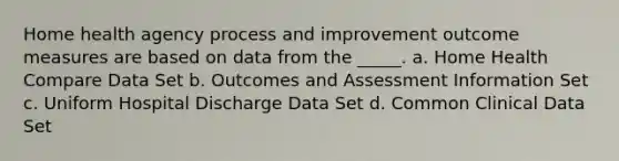 Home health agency process and improvement outcome measures are based on data from the _____. a. Home Health Compare Data Set b. Outcomes and Assessment Information Set c. Uniform Hospital Discharge Data Set d. Common Clinical Data Set