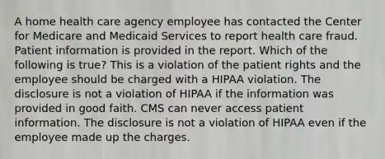 A home health care agency employee has contacted the Center for Medicare and Medicaid Services to report health care fraud. Patient information is provided in the report. Which of the following is true? This is a violation of the patient rights and the employee should be charged with a HIPAA violation. The disclosure is not a violation of HIPAA if the information was provided in good faith. CMS can never access patient information. The disclosure is not a violation of HIPAA even if the employee made up the charges.