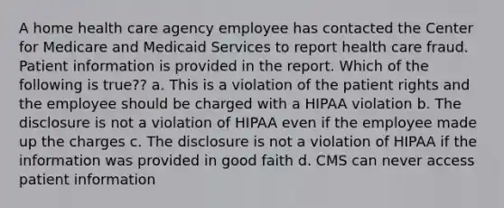 A home health care agency employee has contacted the Center for Medicare and Medicaid Services to report health care fraud. Patient information is provided in the report. Which of the following is true?? a. This is a violation of the patient rights and the employee should be charged with a HIPAA violation b. The disclosure is not a violation of HIPAA even if the employee made up the charges c. The disclosure is not a violation of HIPAA if the information was provided in good faith d. CMS can never access patient information