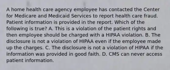 A home health care agency employee has contacted the Center for Medicare and Medicaid Services to report health care fraud. Patient information is provided in the report. Which of the following is true? A. This is a violation of the patient rights and then employee should be charged with a HIPAA violation. B. The disclosure is not a violation of HIPAA even if the employee made up the charges. C. The disclosure is not a violation of HIPAA if the information was provided in good faith. D. CMS can never access patient information.