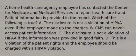 A home health care agency employee has contacted the Center for Medicare and Medicaid Services to report health care fraud. Patient information is provided in the report. Which of the following is true? A. The disclosure is not a violation of HIPAA even if the employee made up the charges. B. CMS can never access patient information. C. The disclosure is not a violation of HIPAA if the information was provided in good faith. D. This is a violation of the patient rights and the employee should be charged with a HIPAA violation.