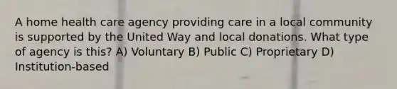 A home health care agency providing care in a local community is supported by the United Way and local donations. What type of agency is this? A) Voluntary B) Public C) Proprietary D) Institution-based