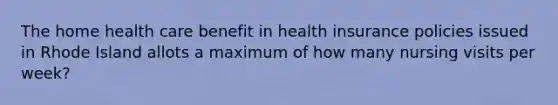 The home health care benefit in health insurance policies issued in Rhode Island allots a maximum of how many nursing visits per week?