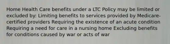 Home Health Care benefits under a LTC Policy may be limited or excluded by: Limiting benefits to services provided by Medicare-certified providers Requiring the existence of an acute condition Requiring a need for care in a nursing home Excluding benefits for conditions caused by war or acts of war