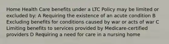 Home Health Care benefits under a LTC Policy may be limited or excluded by: A Requiring the existence of an acute condition B Excluding benefits for conditions caused by war or acts of war C Limiting benefits to services provided by Medicare-certified providers D Requiring a need for care in a nursing home