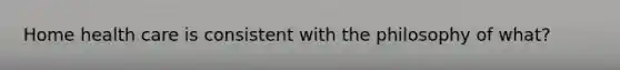 Home health care is consistent with the philosophy of what?