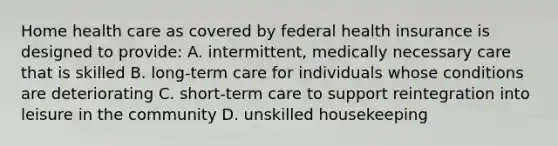 Home health care as covered by federal health insurance is designed to provide: A. intermittent, medically necessary care that is skilled B. long-term care for individuals whose conditions are deteriorating C. short-term care to support reintegration into leisure in the community D. unskilled housekeeping