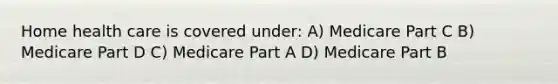 Home health care is covered under: A) Medicare Part C B) Medicare Part D C) Medicare Part A D) Medicare Part B
