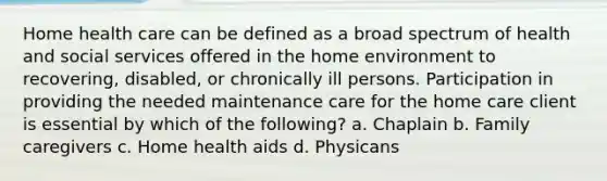 Home health care can be defined as a broad spectrum of health and social services offered in the home environment to recovering, disabled, or chronically ill persons. Participation in providing the needed maintenance care for the home care client is essential by which of the following? a. Chaplain b. Family caregivers c. Home health aids d. Physicans