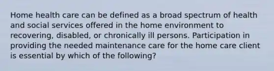 Home health care can be defined as a broad spectrum of health and social services offered in the home environment to recovering, disabled, or chronically ill persons. Participation in providing the needed maintenance care for the home care client is essential by which of the following?