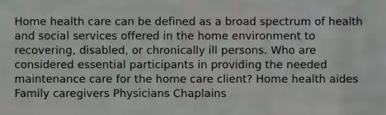 Home health care can be defined as a broad spectrum of health and social services offered in the home environment to recovering, disabled, or chronically ill persons. Who are considered essential participants in providing the needed maintenance care for the home care client? Home health aides Family caregivers Physicians Chaplains