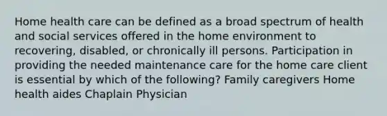 Home health care can be defined as a broad spectrum of health and social services offered in the home environment to recovering, disabled, or chronically ill persons. Participation in providing the needed maintenance care for the home care client is essential by which of the following? Family caregivers Home health aides Chaplain Physician