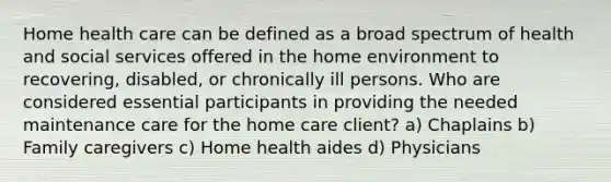 Home health care can be defined as a broad spectrum of health and social services offered in the home environment to recovering, disabled, or chronically ill persons. Who are considered essential participants in providing the needed maintenance care for the home care client? a) Chaplains b) Family caregivers c) Home health aides d) Physicians