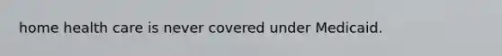 home health care is never covered under Medicaid.