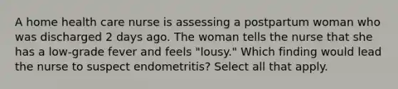 A home health care nurse is assessing a postpartum woman who was discharged 2 days ago. The woman tells the nurse that she has a low-grade fever and feels "lousy." Which finding would lead the nurse to suspect endometritis? Select all that apply.