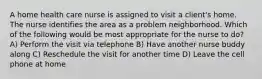 A home health care nurse is assigned to visit a client's home. The nurse identifies the area as a problem neighborhood. Which of the following would be most appropriate for the nurse to do? A) Perform the visit via telephone B) Have another nurse buddy along C) Reschedule the visit for another time D) Leave the cell phone at home