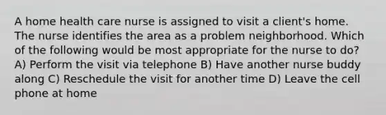 A home health care nurse is assigned to visit a client's home. The nurse identifies the area as a problem neighborhood. Which of the following would be most appropriate for the nurse to do? A) Perform the visit via telephone B) Have another nurse buddy along C) Reschedule the visit for another time D) Leave the cell phone at home