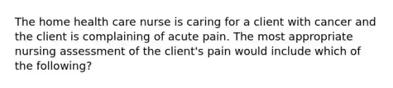 The home health care nurse is caring for a client with cancer and the client is complaining of acute pain. The most appropriate nursing assessment of the client's pain would include which of the following?