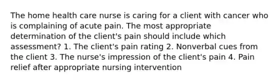 The home health care nurse is caring for a client with cancer who is complaining of acute pain. The most appropriate determination of the client's pain should include which assessment? 1. The client's pain rating 2. Nonverbal cues from the client 3. The nurse's impression of the client's pain 4. Pain relief after appropriate nursing intervention