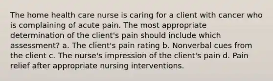 The home health care nurse is caring for a client with cancer who is complaining of acute pain. The most appropriate determination of the client's pain should include which assessment? a. The client's pain rating b. Nonverbal cues from the client c. The nurse's impression of the client's pain d. Pain relief after appropriate nursing interventions.