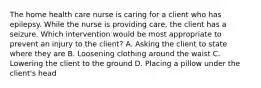 The home health care nurse is caring for a client who has epilepsy. While the nurse is providing care, the client has a seizure. Which intervention would be most appropriate to prevent an injury to the client? A. Asking the client to state where they are B. Loosening clothing around the waist C. Lowering the client to the ground D. Placing a pillow under the client's head