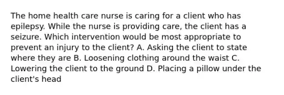 The home health care nurse is caring for a client who has epilepsy. While the nurse is providing care, the client has a seizure. Which intervention would be most appropriate to prevent an injury to the client? A. Asking the client to state where they are B. Loosening clothing around the waist C. Lowering the client to the ground D. Placing a pillow under the client's head