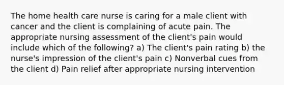 The home health care nurse is caring for a male client with cancer and the client is complaining of acute pain. The appropriate nursing assessment of the client's pain would include which of the following? a) The client's pain rating b) the nurse's impression of the client's pain c) Nonverbal cues from the client d) Pain relief after appropriate nursing intervention