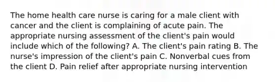 The home health care nurse is caring for a male client with cancer and the client is complaining of acute pain. The appropriate nursing assessment of the client's pain would include which of the following? A. The client's pain rating B. The nurse's impression of the client's pain C. Nonverbal cues from the client D. Pain relief after appropriate nursing intervention