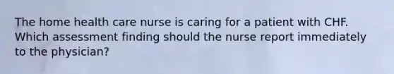 The home health care nurse is caring for a patient with CHF. Which assessment finding should the nurse report immediately to the physician?