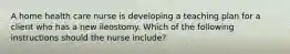 A home health care nurse is developing a teaching plan for a client who has a new ileostomy. Which of the following instructions should the nurse include?